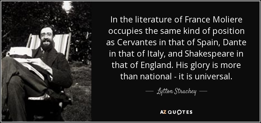 In the literature of France Moliere occupies the same kind of position as Cervantes in that of Spain, Dante in that of Italy, and Shakespeare in that of England. His glory is more than national - it is universal. - Lytton Strachey