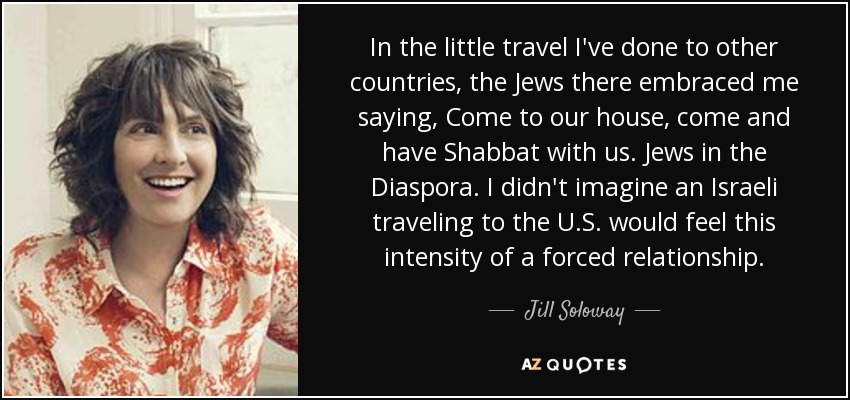 In the little travel I've done to other countries, the Jews there embraced me saying, Come to our house, come and have Shabbat with us. Jews in the Diaspora. I didn't imagine an Israeli traveling to the U.S. would feel this intensity of a forced relationship. - Jill Soloway