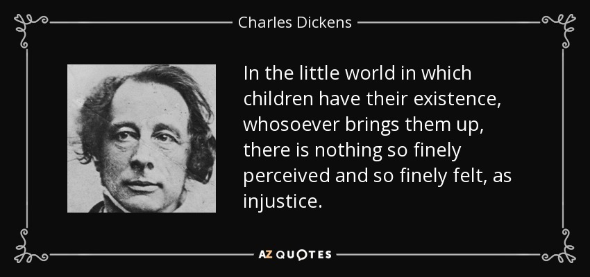 In the little world in which children have their existence, whosoever brings them up, there is nothing so finely perceived and so finely felt, as injustice. - Charles Dickens