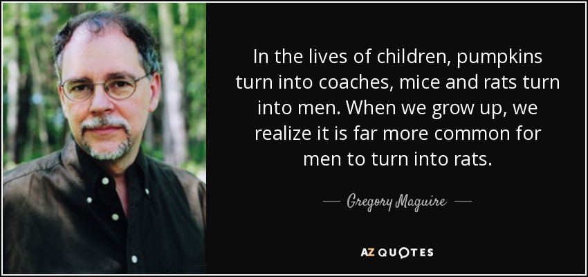 In the lives of children, pumpkins turn into coaches, mice and rats turn into men. When we grow up, we realize it is far more common for men to turn into rats. - Gregory Maguire