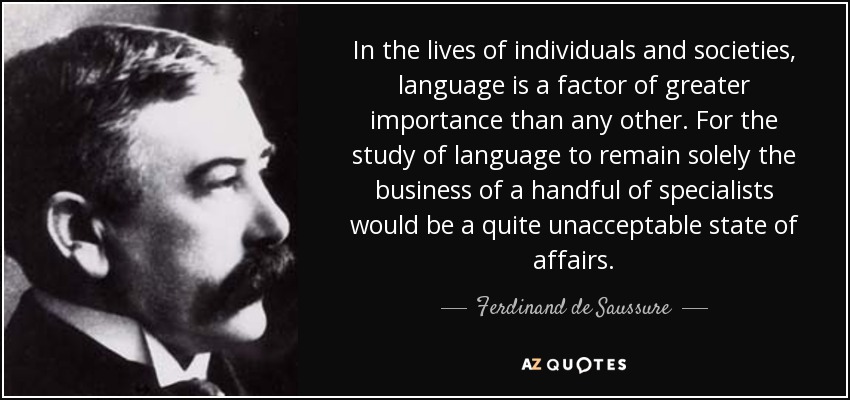In the lives of individuals and societies, language is a factor of greater importance than any other. For the study of language to remain solely the business of a handful of specialists would be a quite unacceptable state of affairs. - Ferdinand de Saussure