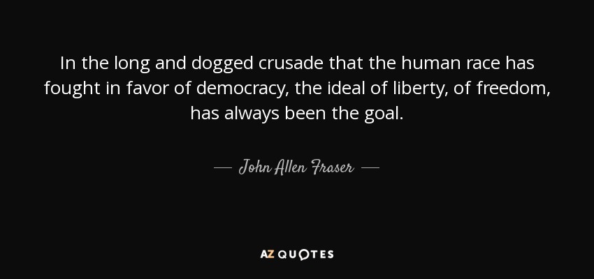 In the long and dogged crusade that the human race has fought in favor of democracy, the ideal of liberty, of freedom, has always been the goal. - John Allen Fraser