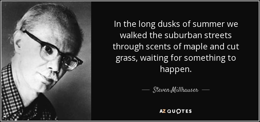 In the long dusks of summer we walked the suburban streets through scents of maple and cut grass, waiting for something to happen. - Steven Millhauser