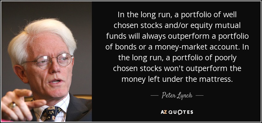 In the long run, a portfolio of well chosen stocks and/or equity mutual funds will always outperform a portfolio of bonds or a money-market account. In the long run, a portfolio of poorly chosen stocks won't outperform the money left under the mattress. - Peter Lynch