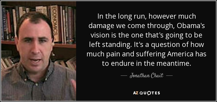In the long run, however much damage we come through, Obama's vision is the one that's going to be left standing. It's a question of how much pain and suffering America has to endure in the meantime. - Jonathan Chait