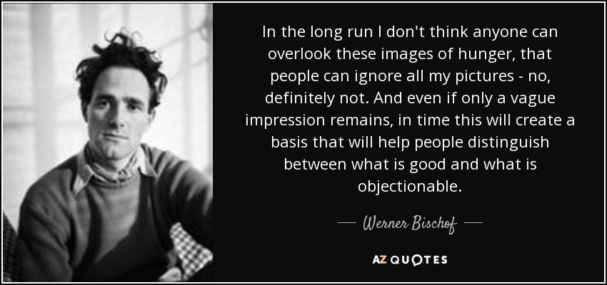 In the long run I don't think anyone can overlook these images of hunger, that people can ignore all my pictures - no, definitely not. And even if only a vague impression remains, in time this will create a basis that will help people distinguish between what is good and what is objectionable. - Werner Bischof