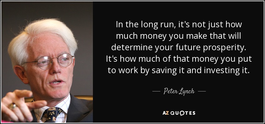 In the long run, it's not just how much money you make that will determine your future prosperity. It's how much of that money you put to work by saving it and investing it. - Peter Lynch