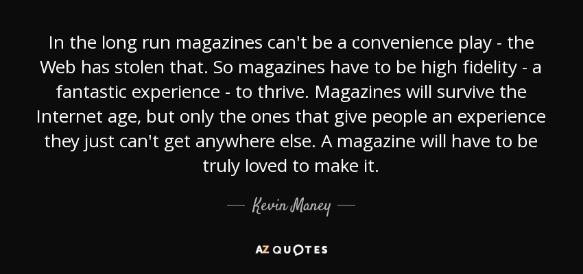In the long run magazines can't be a convenience play - the Web has stolen that. So magazines have to be high fidelity - a fantastic experience - to thrive. Magazines will survive the Internet age, but only the ones that give people an experience they just can't get anywhere else. A magazine will have to be truly loved to make it. - Kevin Maney