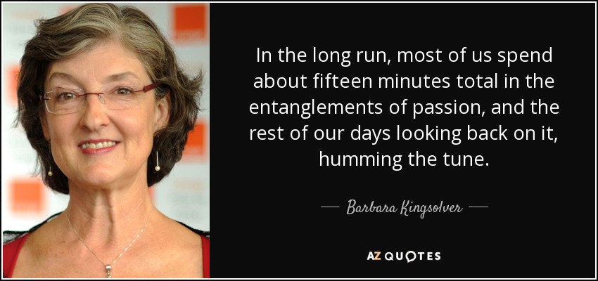 In the long run, most of us spend about fifteen minutes total in the entanglements of passion, and the rest of our days looking back on it, humming the tune. - Barbara Kingsolver