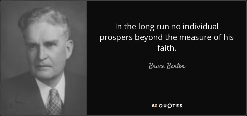 In the long run no individual prospers beyond the measure of his faith. - Bruce Barton