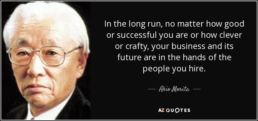 In the long run, no matter how good or successful you are or how clever or crafty, your business and its future are in the hands of the people you hire. - Akio Morita