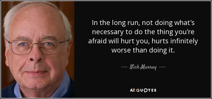 In the long run, not doing what's necessary to do the thing you're afraid will hurt you, hurts infinitely worse than doing it. - Nick Murray