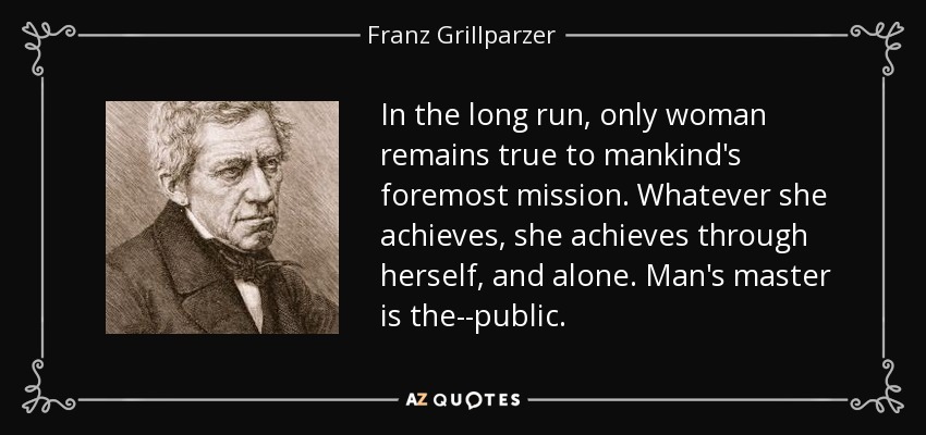 In the long run, only woman remains true to mankind's foremost mission. Whatever she achieves, she achieves through herself, and alone. Man's master is the--public. - Franz Grillparzer