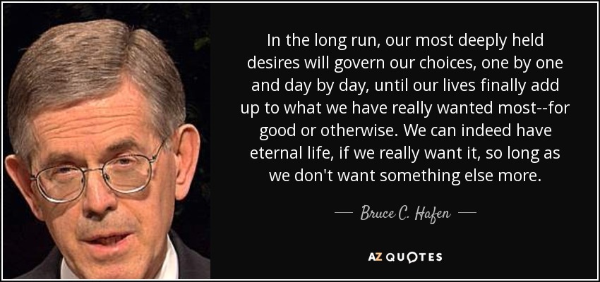 In the long run, our most deeply held desires will govern our choices, one by one and day by day, until our lives finally add up to what we have really wanted most--for good or otherwise. We can indeed have eternal life, if we really want it, so long as we don't want something else more. - Bruce C. Hafen