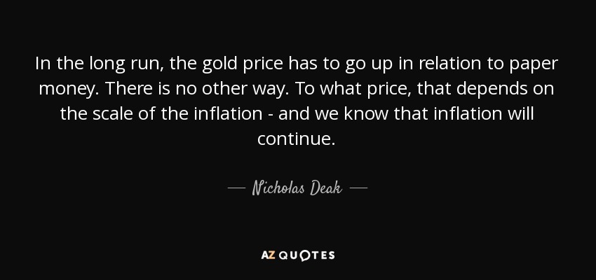 In the long run, the gold price has to go up in relation to paper money. There is no other way. To what price, that depends on the scale of the inflation - and we know that inflation will continue. - Nicholas Deak