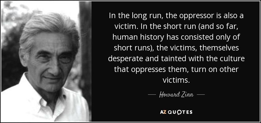 In the long run, the oppressor is also a victim. In the short run (and so far, human history has consisted only of short runs), the victims, themselves desperate and tainted with the culture that oppresses them, turn on other victims. - Howard Zinn
