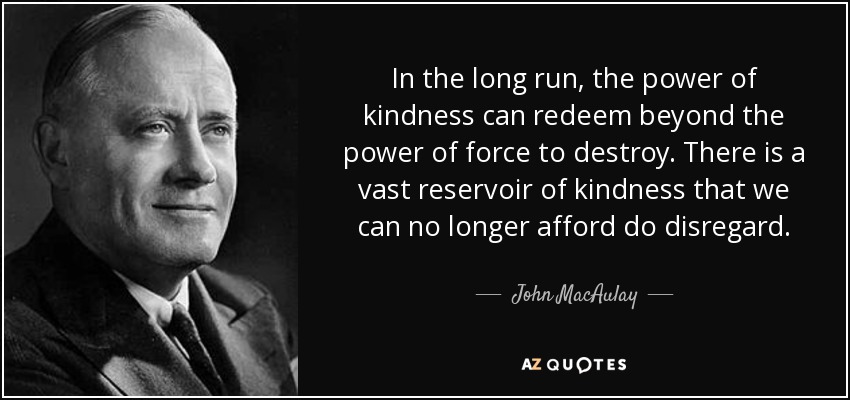 In the long run, the power of kindness can redeem beyond the power of force to destroy. There is a vast reservoir of kindness that we can no longer afford do disregard. - John MacAulay