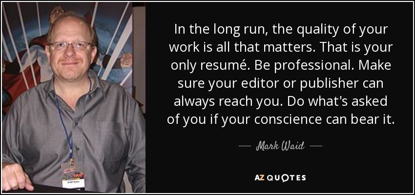 In the long run, the quality of your work is all that matters. That is your only resumé. Be professional. Make sure your editor or publisher can always reach you. Do what's asked of you if your conscience can bear it. - Mark Waid