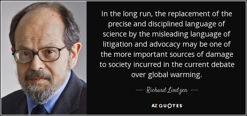 In the long run, the replacement of the precise and disciplined language of science by the misleading language of litigation and advocacy may be one of the more important sources of damage to society incurred in the current debate over global warming. - Richard Lindzen
