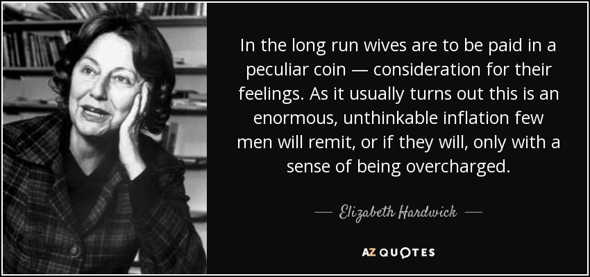 In the long run wives are to be paid in a peculiar coin — consideration for their feelings. As it usually turns out this is an enormous, unthinkable inflation few men will remit, or if they will, only with a sense of being overcharged. - Elizabeth Hardwick