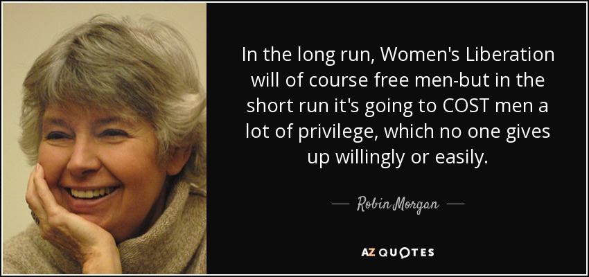 In the long run, Women's Liberation will of course free men-but in the short run it's going to COST men a lot of privilege, which no one gives up willingly or easily. - Robin Morgan