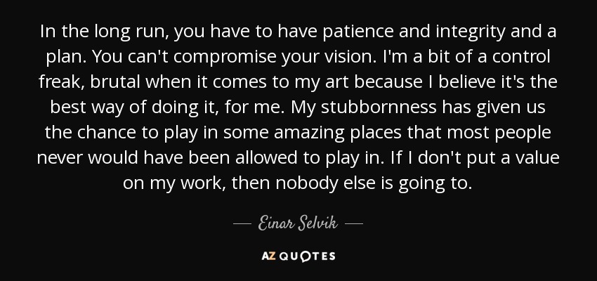In the long run, you have to have patience and integrity and a plan. You can't compromise your vision. I'm a bit of a control freak, brutal when it comes to my art because I believe it's the best way of doing it, for me. My stubbornness has given us the chance to play in some amazing places that most people never would have been allowed to play in. If I don't put a value on my work, then nobody else is going to. - Einar Selvik
