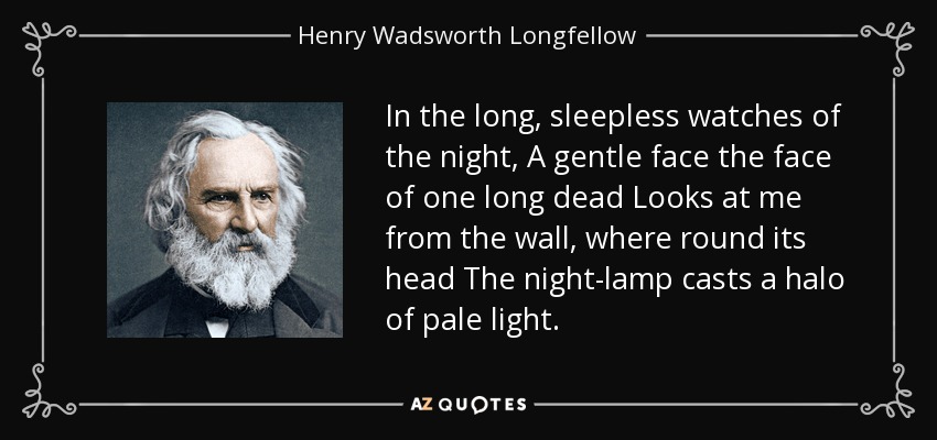 In the long, sleepless watches of the night, A gentle face the face of one long dead Looks at me from the wall, where round its head The night-lamp casts a halo of pale light. - Henry Wadsworth Longfellow