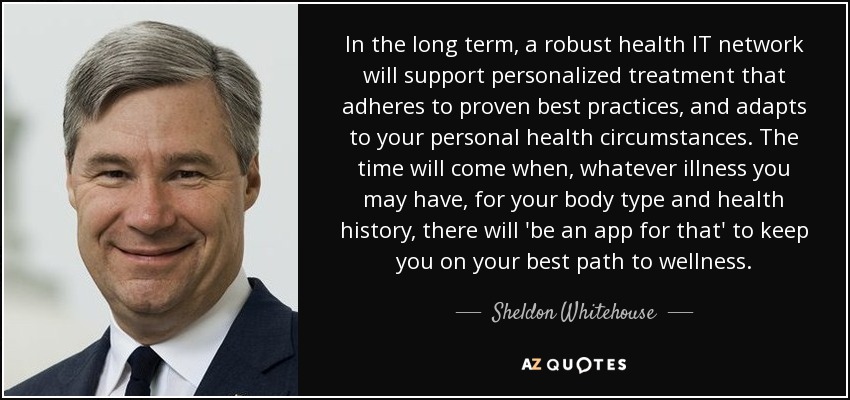 In the long term, a robust health IT network will support personalized treatment that adheres to proven best practices, and adapts to your personal health circumstances. The time will come when, whatever illness you may have, for your body type and health history, there will 'be an app for that' to keep you on your best path to wellness. - Sheldon Whitehouse