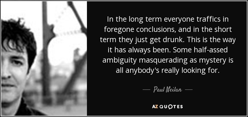 In the long term everyone traffics in foregone conclusions, and in the short term they just get drunk. This is the way it has always been. Some half-assed ambiguity masquerading as mystery is all anybody's really looking for. - Paul Neilan