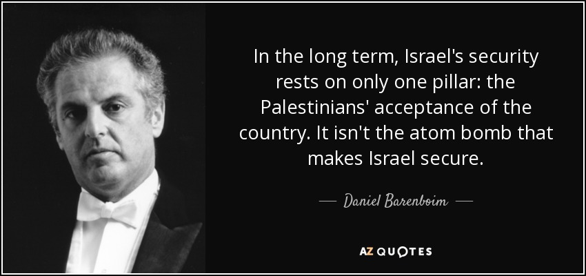 In the long term, Israel's security rests on only one pillar: the Palestinians' acceptance of the country. It isn't the atom bomb that makes Israel secure. - Daniel Barenboim