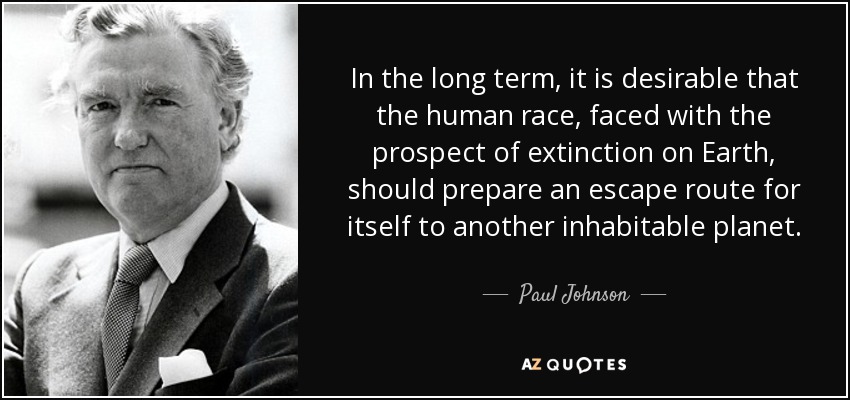 In the long term, it is desirable that the human race, faced with the prospect of extinction on Earth, should prepare an escape route for itself to another inhabitable planet. - Paul Johnson