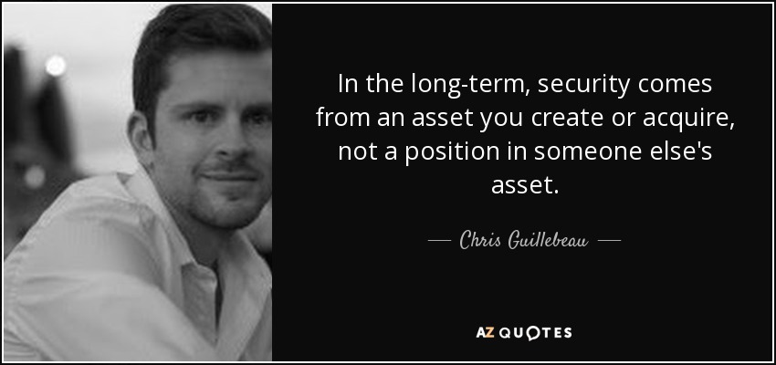 In the long-term, security comes from an asset you create or acquire, not a position in someone else's asset. - Chris Guillebeau