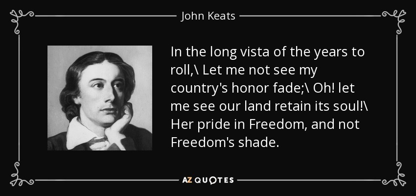 In the long vista of the years to roll,\\ Let me not see my country's honor fade;\\ Oh! let me see our land retain its soul!\\ Her pride in Freedom, and not Freedom's shade. - John Keats