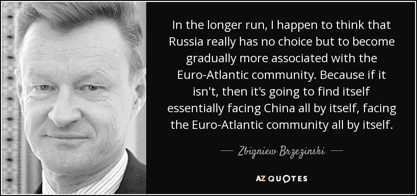 In the longer run, I happen to think that Russia really has no choice but to become gradually more associated with the Euro-Atlantic community. Because if it isn't, then it's going to find itself essentially facing China all by itself, facing the Euro-Atlantic community all by itself. - Zbigniew Brzezinski