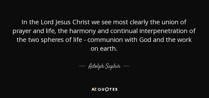 In the Lord Jesus Christ we see most clearly the union of prayer and life, the harmony and continual interpenetration of the two spheres of life - communion with God and the work on earth. - Adolph Saphir