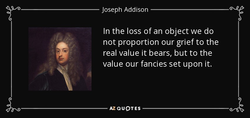 In the loss of an object we do not proportion our grief to the real value it bears, but to the value our fancies set upon it. - Joseph Addison