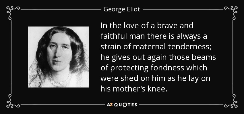 In the love of a brave and faithful man there is always a strain of maternal tenderness; he gives out again those beams of protecting fondness which were shed on him as he lay on his mother's knee. - George Eliot