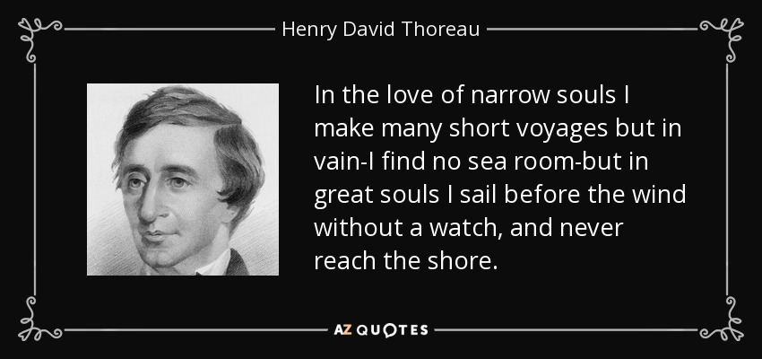 In the love of narrow souls I make many short voyages but in vain-I find no sea room-but in great souls I sail before the wind without a watch, and never reach the shore. - Henry David Thoreau