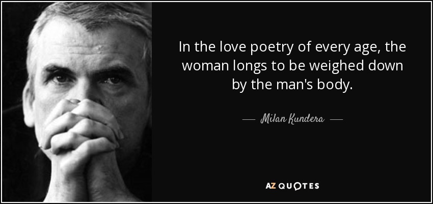 In the love poetry of every age, the woman longs to be weighed down by the man's body. - Milan Kundera
