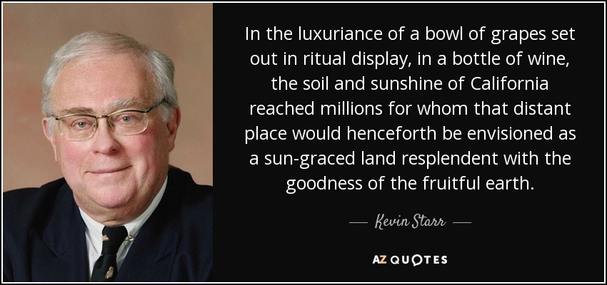 In the luxuriance of a bowl of grapes set out in ritual display, in a bottle of wine, the soil and sunshine of California reached millions for whom that distant place would henceforth be envisioned as a sun-graced land resplendent with the goodness of the fruitful earth. - Kevin Starr