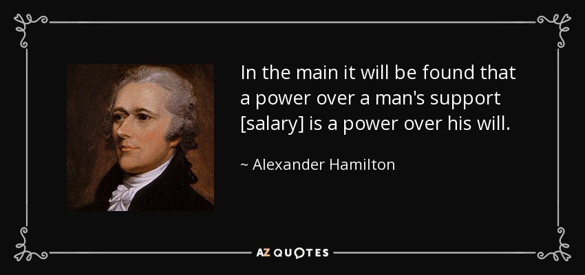 In the main it will be found that a power over a man's support [salary] is a power over his will. - Alexander Hamilton