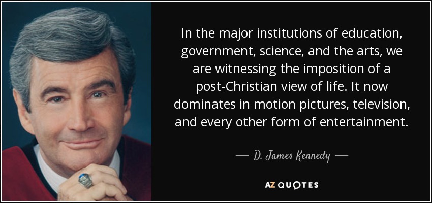 In the major institutions of education, government, science, and the arts, we are witnessing the imposition of a post-Christian view of life. It now dominates in motion pictures, television, and every other form of entertainment. - D. James Kennedy