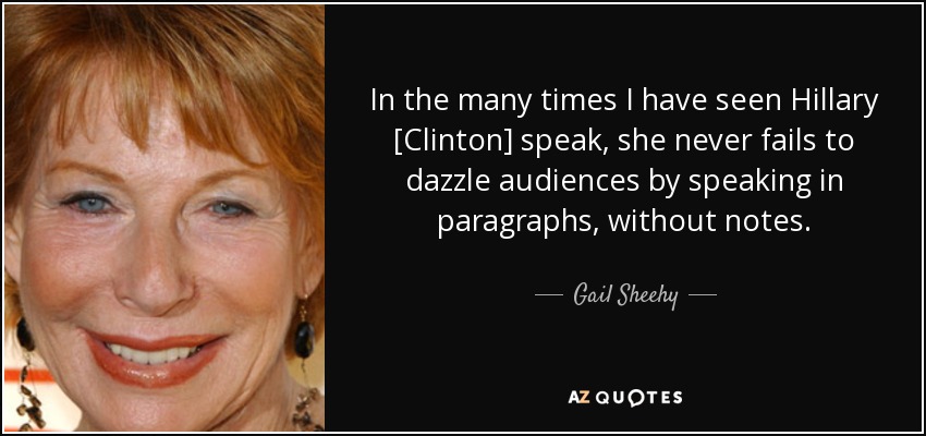 In the many times I have seen Hillary [Clinton] speak, she never fails to dazzle audiences by speaking in paragraphs, without notes. - Gail Sheehy