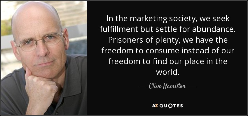 In the marketing society, we seek fulfillment but settle for abundance. Prisoners of plenty, we have the freedom to consume instead of our freedom to find our place in the world. - Clive Hamilton