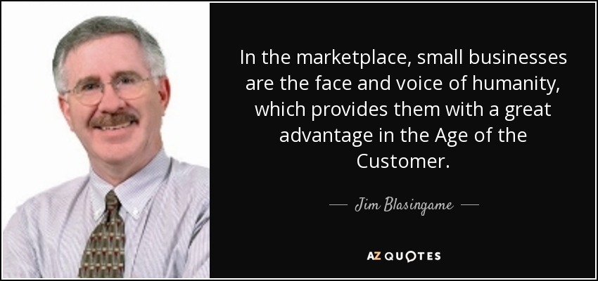 In the marketplace, small businesses are the face and voice of humanity, which provides them with a great advantage in the Age of the Customer. - Jim Blasingame