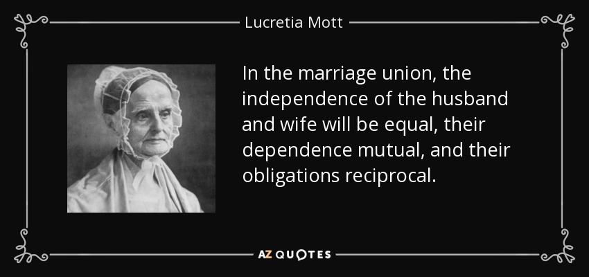 In the marriage union, the independence of the husband and wife will be equal, their dependence mutual, and their obligations reciprocal. - Lucretia Mott