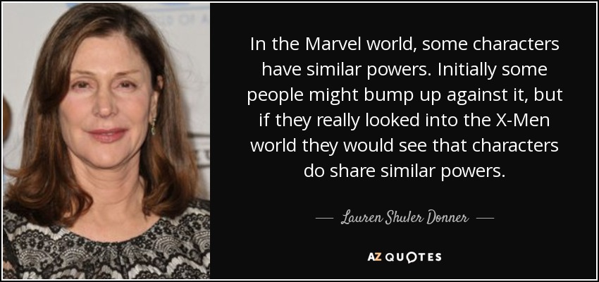 In the Marvel world, some characters have similar powers. Initially some people might bump up against it, but if they really looked into the X-Men world they would see that characters do share similar powers. - Lauren Shuler Donner
