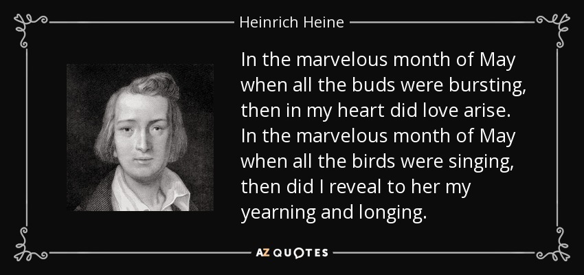 In the marvelous month of May when all the buds were bursting, then in my heart did love arise. In the marvelous month of May when all the birds were singing, then did I reveal to her my yearning and longing. - Heinrich Heine