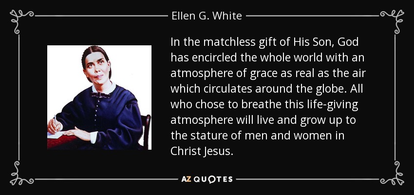 In the matchless gift of His Son, God has encircled the whole world with an atmosphere of grace as real as the air which circulates around the globe. All who chose to breathe this life-giving atmosphere will live and grow up to the stature of men and women in Christ Jesus. - Ellen G. White