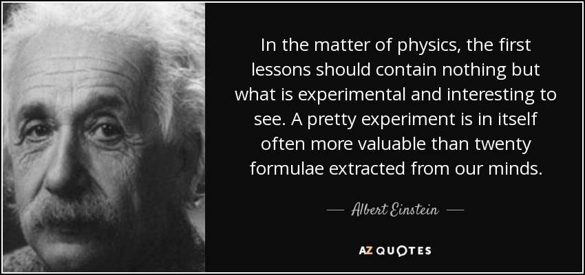 In the matter of physics, the first lessons should contain nothing but what is experimental and interesting to see. A pretty experiment is in itself often more valuable than twenty formulae extracted from our minds. - Albert Einstein